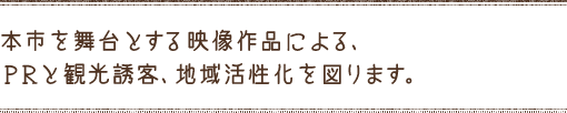本市を舞台とする映像作品による、PRと観光誘客、地域活性化を図ります。